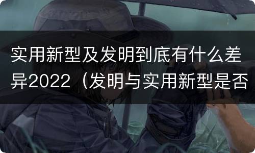 实用新型及发明到底有什么差异2022(发明与实用新型是否具有实用性)