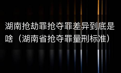 湖南抢劫罪抢夺罪差异到底是啥（湖南省抢夺罪量刑标准）