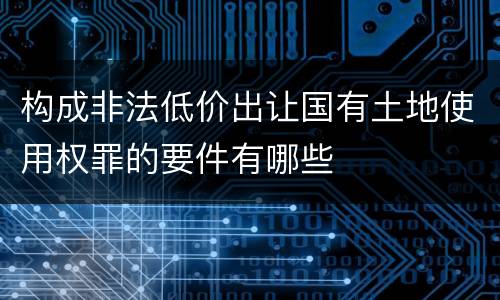 构成非法低价出让国有土地使用权罪的要件有哪些