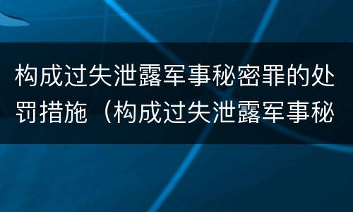 构成过失泄露军事秘密罪的处罚措施（构成过失泄露军事秘密罪的处罚措施有哪些）