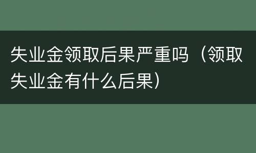 失业金领取后果严重吗（领取失业金有什么后果）