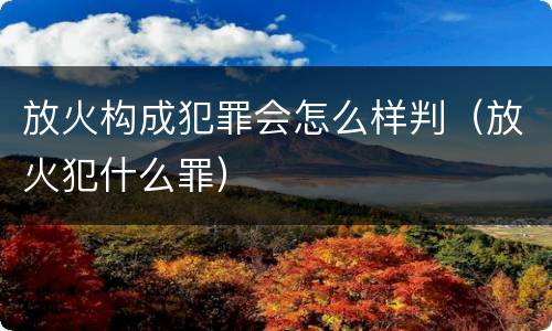 放火构成犯罪会怎么样判（放火犯什么罪）