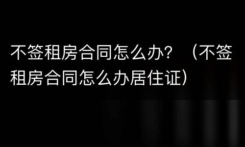 不签租房合同怎么办？（不签租房合同怎么办居住证）