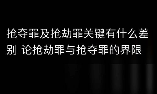 抢夺罪及抢劫罪关键有什么差别 论抢劫罪与抢夺罪的界限
