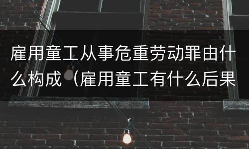 雇用童工从事危重劳动罪由什么构成（雇用童工有什么后果）
