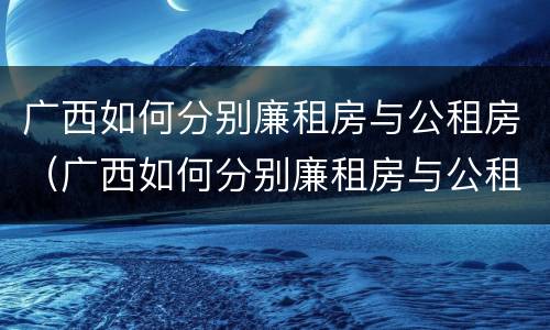 广西如何分别廉租房与公租房（广西如何分别廉租房与公租房的区别）