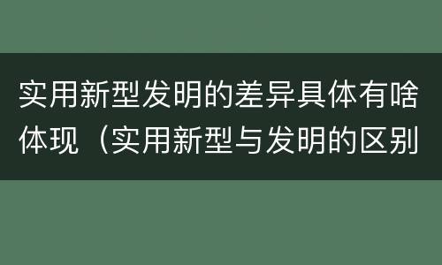 实用新型发明的差异具体有啥体现（实用新型与发明的区别有哪些）