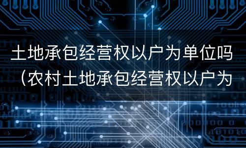 土地承包经营权以户为单位吗（农村土地承包经营权以户为单位）
