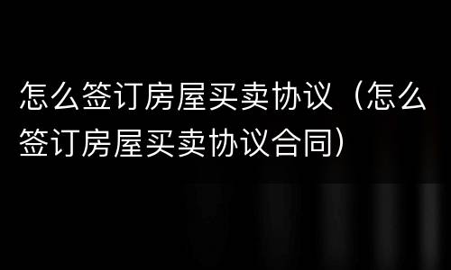 怎么签订房屋买卖协议（怎么签订房屋买卖协议合同）