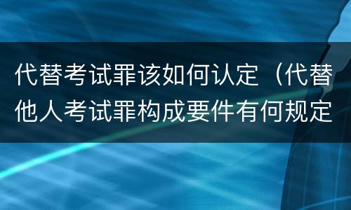 代替考试罪该如何认定（代替他人考试罪构成要件有何规定）