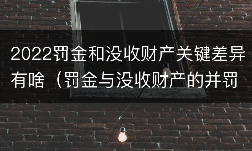 2022罚金和没收财产关键差异有啥（罚金与没收财产的并罚）