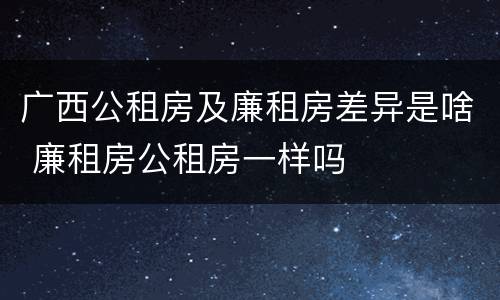 广西公租房及廉租房差异是啥 廉租房公租房一样吗