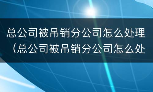 总公司被吊销分公司怎么处理（总公司被吊销分公司怎么处理的）