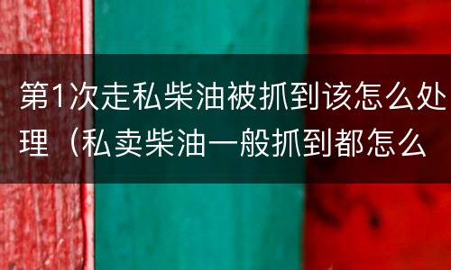 第1次走私柴油被抓到该怎么处理（私卖柴油一般抓到都怎么处理）