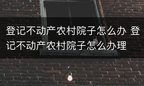 登记不动产农村院子怎么办 登记不动产农村院子怎么办理