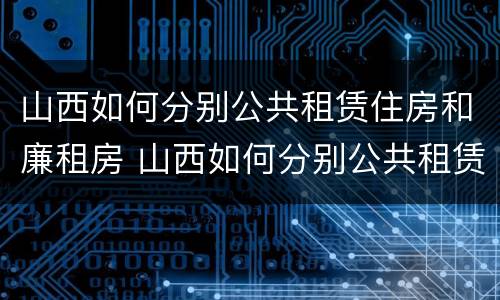 山西如何分别公共租赁住房和廉租房 山西如何分别公共租赁住房和廉租房呢