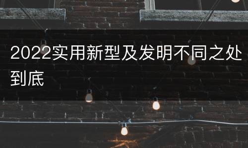 2022实用新型及发明不同之处到底
