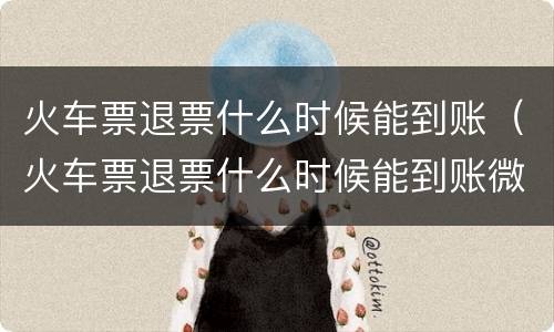 火车票退票什么时候能到账（火车票退票什么时候能到账微信）