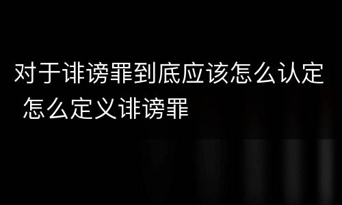 对于诽谤罪到底应该怎么认定 怎么定义诽谤罪
