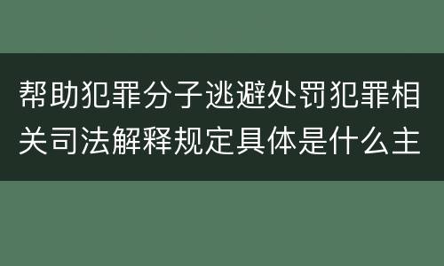 帮助犯罪分子逃避处罚犯罪相关司法解释规定具体是什么主要内容