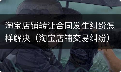 淘宝店铺转让合同发生纠纷怎样解决（淘宝店铺交易纠纷）