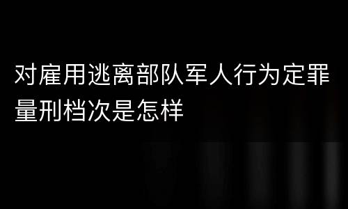 对雇用逃离部队军人行为定罪量刑档次是怎样