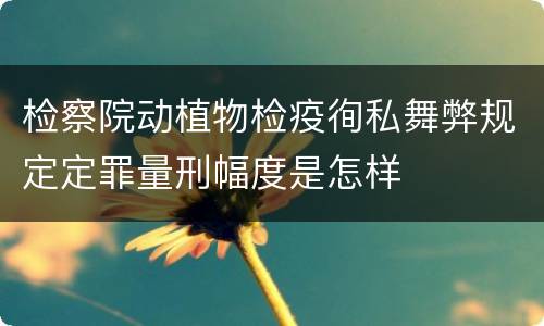 检察院动植物检疫徇私舞弊规定定罪量刑幅度是怎样