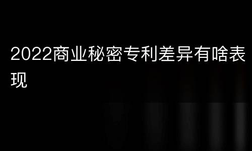 2022商业秘密专利差异有啥表现