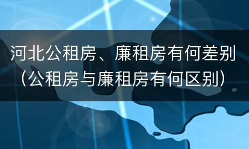 河北公租房、廉租房有何差别（公租房与廉租房有何区别）