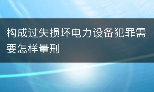 构成过失损坏电力设备犯罪需要怎样量刑