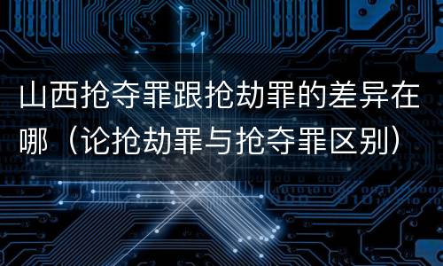 山西抢夺罪跟抢劫罪的差异在哪（论抢劫罪与抢夺罪区别）