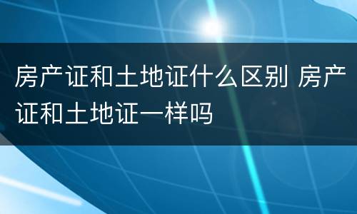 房产证和土地证什么区别 房产证和土地证一样吗