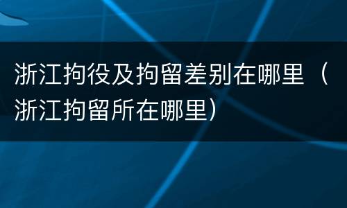 浙江拘役及拘留差别在哪里（浙江拘留所在哪里）