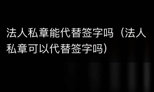 法人私章能代替签字吗（法人私章可以代替签字吗）