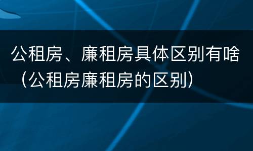 公租房、廉租房具体区别有啥（公租房廉租房的区别）