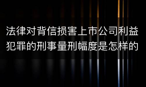 法律对背信损害上市公司利益犯罪的刑事量刑幅度是怎样的