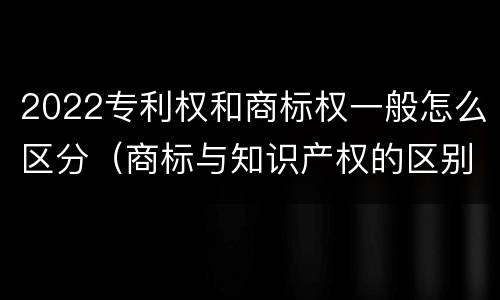 2022专利权和商标权一般怎么区分（商标与知识产权的区别）
