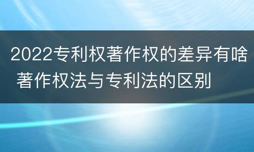 2022专利权著作权的差异有啥 著作权法与专利法的区别