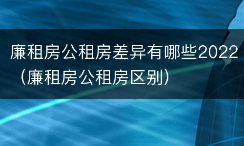 廉租房公租房差异有哪些2022（廉租房公租房区别）