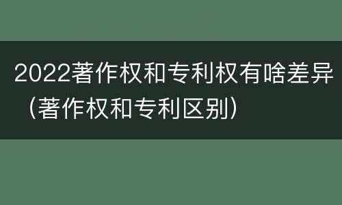 2022著作权和专利权有啥差异（著作权和专利区别）
