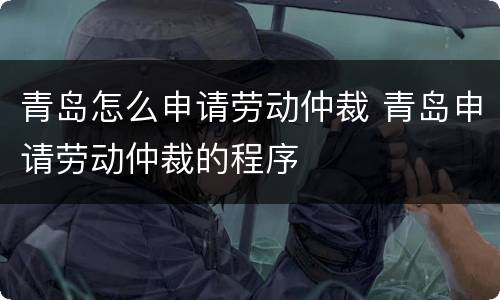 青岛怎么申请劳动仲裁 青岛申请劳动仲裁的程序