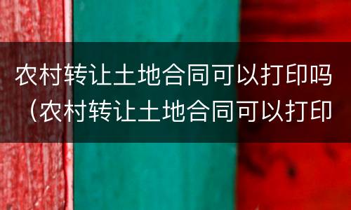农村转让土地合同可以打印吗（农村转让土地合同可以打印吗现在）