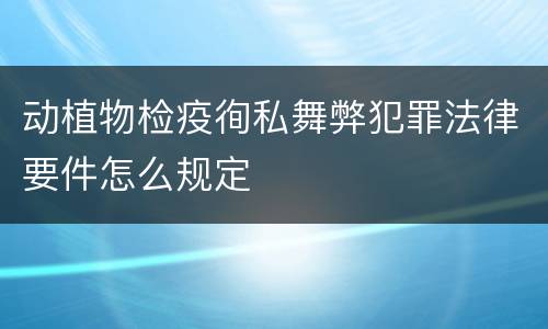 动植物检疫徇私舞弊犯罪法律要件怎么规定