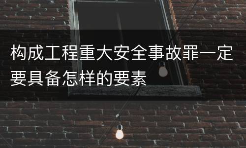 构成工程重大安全事故罪一定要具备怎样的要素