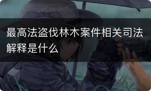 最高法盗伐林木案件相关司法解释是什么