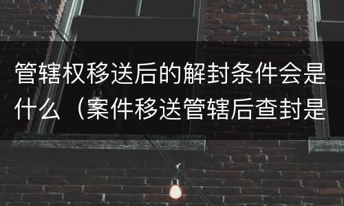 管辖权移送后的解封条件会是什么（案件移送管辖后查封是否解除）