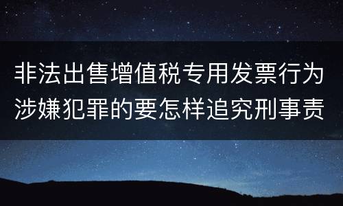 非法出售增值税专用发票行为涉嫌犯罪的要怎样追究刑事责任