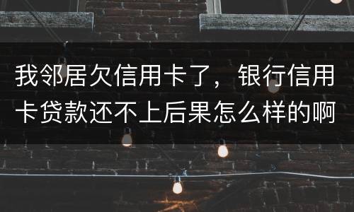 我邻居欠信用卡了，银行信用卡贷款还不上后果怎么样的啊