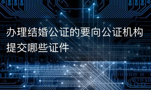 办理结婚公证的要向公证机构提交哪些证件