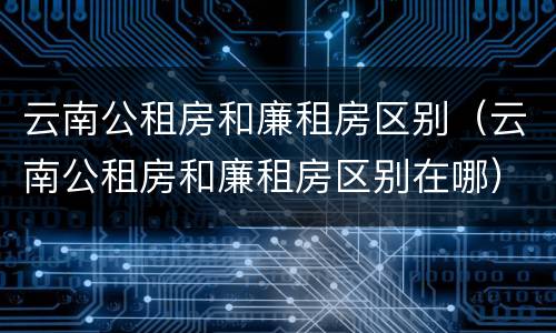 云南公租房和廉租房区别（云南公租房和廉租房区别在哪）